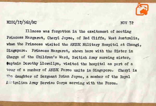 1972 Illness was forgotten in the excitement of meeting Princess Margaret, by Cheryl Joyce of Red Cliffs, Western Australia, when the Princess visited the ANZUK Military Hospital in Changi, Singapore. Princess Margaret, shown here with the Sister in Charge of the Children's Ward, British Army nursing sister, Captain Dorothy Llewellyn, visited the hospital as part of a tour of a number of ANZUK Force units in Singapore. Cheryl is the daughter of Sergeant Brian Joyce, a member of the Royal Australian Army Service Corps serving with the Force.