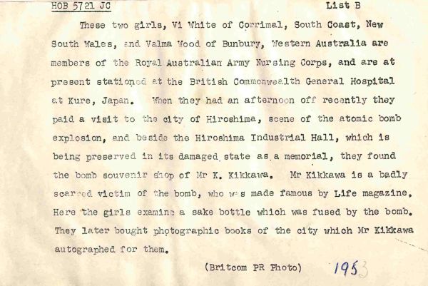 1953 These two girls, Vi White of Corrimal, South Coast, New South Wales, and Valma Wood of Bunbury, Western Australia are members of the Royal Australian Army Nursing Corps, and are at present stationed at the British Commonwealth General Hospital at Kure, Japan. When they had an afternoon off recently they paid a visit to the city of Hiroshima, scene of the atomic bomb explosion, and beside the Hiroshima Industrial Hall, which is being preserved in its damaged state as a memorial, they found the bomb souvenir shop of Mr K Kikkawa. Mr Kikkawa is a badly scarred victim of the bomb, who was made famous by Life magazine. Here the girls examine a sake bottle which was fused by the bomb. They later bought photographic books of the city which Mr Kikkawa autographed for them.