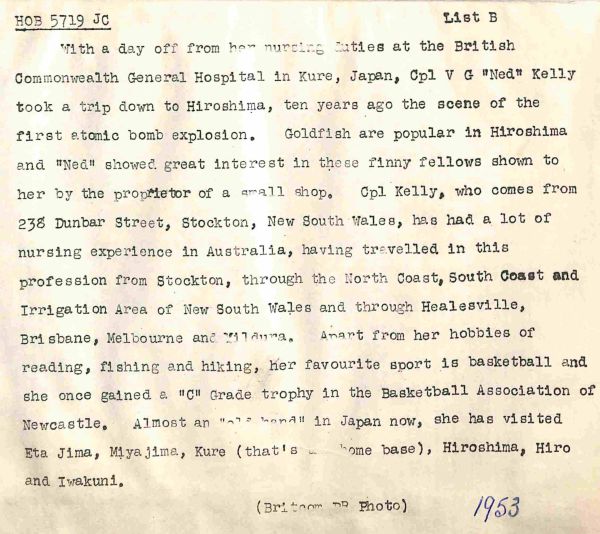 1953 With a day off from her nursing duties at the British Commonwealth General Hospital in Kure, Japan, Cpl V G "Ned" Kelly took a trip down to Hiroshima, ten years ago the scene of the first atomic bomb explosion. Goldfish are popular in Hiroshima and "Ned" showed great interest in these finny fellows shown to her by the proprietor of a small shop. Cpl Kelly, who comes from 238 Dunbar Street, Stockton, New South Wales, has had a lot of nursing experience in Australia, having travelled in this profession from Stockton, through the North Coast, South Coast and Irrigation Area of New South Wales and through Healesville, Brisbane, Melbourne and Mildura. Apart from her hobbies of reading, fishing and hiking, her favourite sport is basketball and she once gained a "C" Grade trophy in the Basketball Association of Newcastle. Almost an "old hand" in Japan now, she has visited Eta Jima, Miyajima, Kure (that's now home base), Hiroshima, Hiro and Iwakuni.
