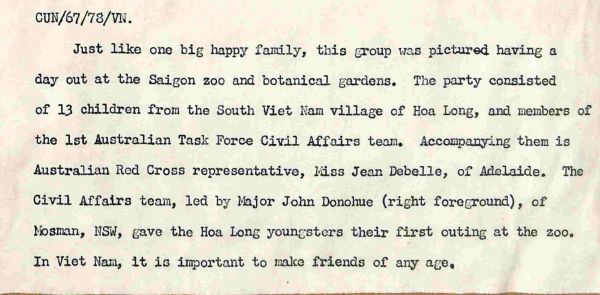 1971 Just like one big happy family, this group was pictured having a day out at the Saigon zoo and botanical gardens. The party consisted of 13 children from the South Vietnam village of Hoa Long, and members of the 1st Australian Task Force Civil Affairs team. Accompanying them is Australian Red Cross representative, Miss Jean Debelle, of Adelaide. The Civil Affairs team, led by Major John Donohoe (right foreground), of Mosman, NSW, gave the Hoa Long youngsters their first outing at the zoo. In Vietnam it is important to make friends of any age.