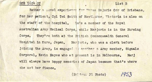 1953 Rather a novel experience for Nurse Marjorie Orr of Brisbane for her patient, Cpl Ted Smith of Hawthorne, Victoria is also on the staff for the hospital. He's a member of the Royal Australian Army Medical Corps, while Marjorie is in the Nursing Corps. They're both at the British Commonwealth General Hospital in Kure, Japan. Marjorie, who was a clerk before joining the Army, is engaged to another Army member, Signals Corporal, Kevin Hayes who at present is in Melbourne. Marj will always have happy memories of Japan because that's where she met her fiance.