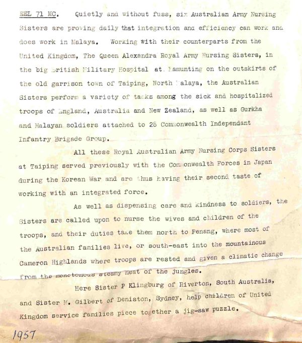 1957 Quietly and without fuss, six Australian Army Nursing Sisters are proving daily that integration and efficiency can work and does work in Malaya. Working with their counterparts from the United Kingdom, The Queen Alexandra Royal Army Nursing Sisters, in the big British Military Hospital at Kamunting on the outskirts of the old garrison town of Taiping, North Malaya, the Australian Sisters perform a variety of tasks among the sick and hospitalized troops of England, Australia and New Zealand, as well as Gurkha and Malayan soldiers attached to 28 Commonwealth Independent Infantry Brigade Group. All these Royal Australian Army Nursing Corps Sisters at Taiping served previously with the Commonwealth Forces in Japan during the Korean War and thus having their second taste of working with an integrated force. As well as dispensing care and kindness to soldiers, the Sisters are called upon to nurse the wives and children of the troops and their duties take them north to Penang, where most of the Australian families live, or south east into the mountainous Cameron Highlands where troops are rested and given a climatic change from the monotonous steamy heat of the jungles. Here Sister P Klingburg of Riverton, South Australia, and Sister M Gilbert of Deniston, Sydney, help children of United Kingdom service families piece together a jigsaw puzzle.