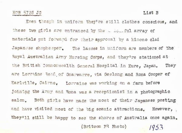 1953 Even though in uniform they're still clothes conscious, and these two girls are entranced by the colourful array of materials put forward for their approval by kimono clad Japanese shopkeeper. The lasses in uniform are members of the Royal Australian Army Nursing Corps, and they're stationed at the British Commonwealth General Hospital in Kure, Japan. They are Lorraine Read of Gnarwarre, via Geelong and Rona Cooper of Earlville, Cairns. Lorraine was working on a farm before joining the Army and Rona was a receptionist in a photographic salon. Both girls have made the most of their Japanese posting and have visited most of the big scenic attractions. However, they'll still be happy to see the shores of Australia once again.