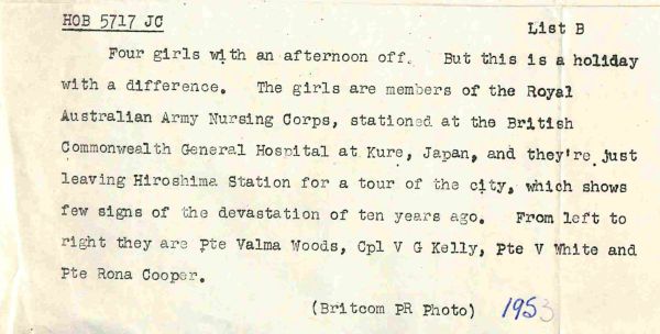 1953 Four girls with an afternoon off. But this is a holiday with a difference. The girls are members of the Royal Australian Army Nursing Corps. stationed at the British Commonwealth General Hospital at Kure, Japan, and they're just leaving Hiroshima Station for a tour of the city, which shows few signs of the devastation of ten years ago. From Left to Right they are Pte Valma Woods, Cpl V G Kelly, Pt V White and Pte Rona Cooper.