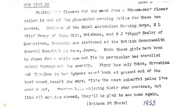 1953 Picking out flowers for the ward from a "Momma-san" flower seller is one of the pleasanter morning duties for these two nurses. Members of the Royal Australian Nursing Corps, H L "Flo" Newey of Camp Hill, Brisbane, and P J "Pippy" Healey of Queenstown, Tasmania are stationed at the British Commonwealth General Hospital at Kure, Japan. Both these girls have been in Japan for a while now and Flo in particular has travelled widely throughout the country. Pippy has only Tokyo, Hiroshima and Miyajima in her "places seen" book at present and of the last named resort she says, "It's the most colourful place I've ever seen." They're both enjoying their stay overseas, but like all Aussies abroad, they'll be glad to see home again.